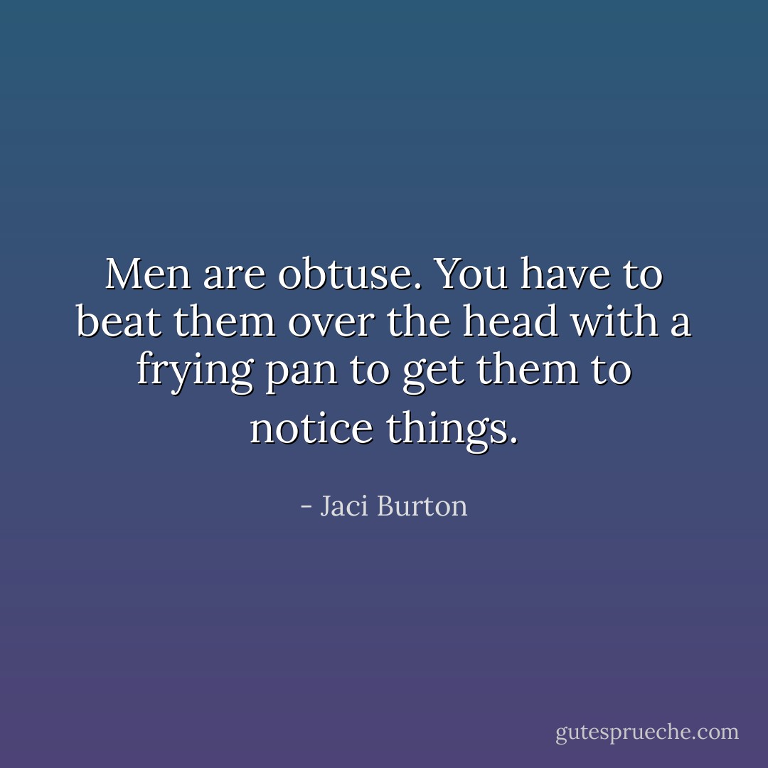 Men are obtuse. You have to beat them over the head with a frying pan to get them to notice things. - Jaci Burton