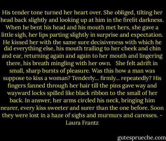 His tender tone turned her heart over. She obliged, tilting her head back slightly and looking up at him in the firelit darkness. When he bent his head and his mouth met hers, she gave a little sigh, her lips parting slightly in surprise and expectation. He kissed her with the same sure decisiveness with which he did everything else, his mouth trailing to her cheek and chin and ear, returning again and again to her mouth and lingering there, his breath mingling with her own. <br /><br />She felt adrift in small, sharp bursts of pleasure. Was this how a man was suppose to kiss a woman? Tenderly... firmly... repeatedly? His fingers fanned through her hair till the pins gave way and wayward locks spilled like black ribbon to the small of her back. In answer, her arms circled his neck, bringing him nearer, every kiss sweeter and surer than the one before. Soon they were lost in a haze of sighs and murmurs and caresses. - Laura Frantz