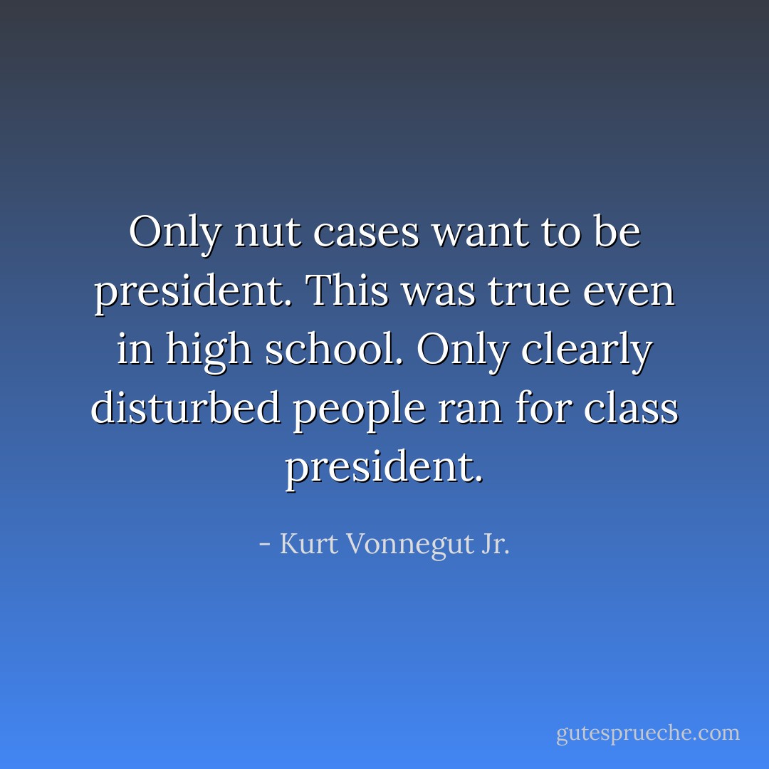 Only nut cases want to be president. This was true even in high school. Only clearly disturbed people ran for class president. - Kurt Vonnegut Jr.