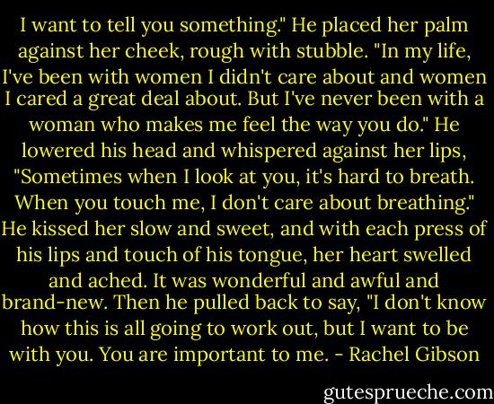 I want to tell you something." He placed her palm against her cheek, rough with stubble. "In my life, I've been with women I didn't care about and women I cared a great deal about. But I've never been with a woman who makes me feel the way you do." He lowered his head and whispered against her lips, "Sometimes when I look at you, it's hard to breath. When you touch me, I don't care about breathing." He kissed her slow and sweet, and with each press of his lips and touch of his tongue, her heart swelled and ached. It was wonderful and awful and brand-new. Then he pulled back to say, "I don't know how this is all going to work out, but I want to be with you. You are important to me. - Rachel Gibson