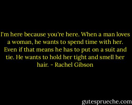 I'm here because you're here. When a man loves a woman, he wants to spend time with her. Even if that means he has to put on a suit and tie. He wants to hold her tight and smell her hair. - Rachel Gibson