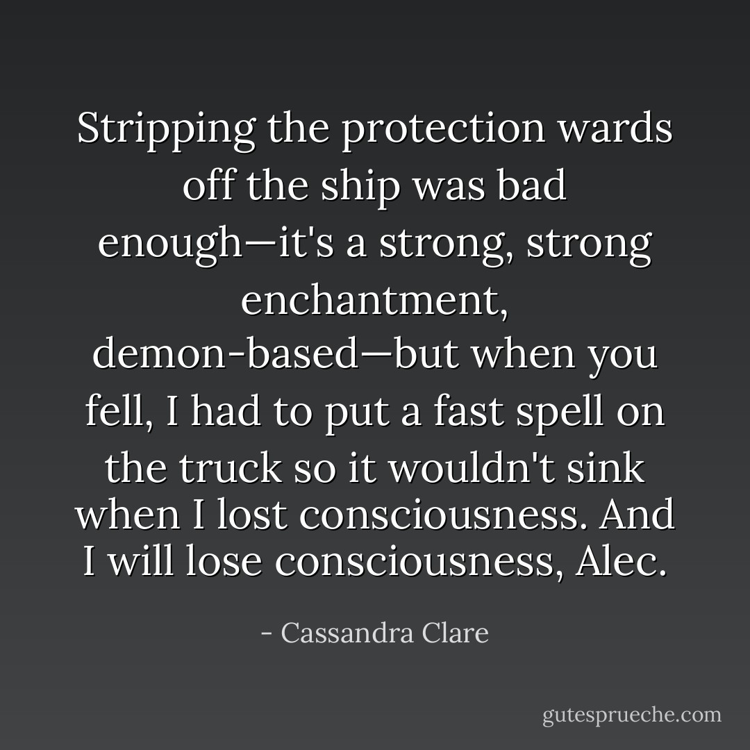 Stripping the protection wards off the ship was bad enough—it's a strong, strong enchantment, demon-based—but when you fell, I had to put a fast spell on the truck so it wouldn't sink when I lost consciousness. And I will lose consciousness, Alec. - Cassandra Clare