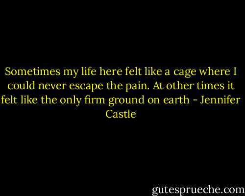 Sometimes my life here felt like a cage where I could never escape the pain. At other times it felt like the only firm ground on earth - Jennifer Castle