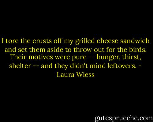 I tore the crusts off my grilled cheese sandwich and set them aside to throw out for the birds. Their motives were pure -- hunger, thirst, shelter -- and they didn't mind leftovers. - Laura Wiess