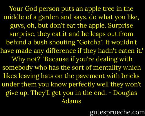 Your God person puts an apple tree in the middle of a garden and says, do what you like, guys, oh, but don't eat the apple. Surprise surprise, they eat it and he leaps out from behind a bush shouting "Gotcha". It wouldn't have made any difference if they hadn't eaten it.'<br />'Why not?'<br />'Because if you're dealing with somebody who has the sort of mentality which likes leaving hats on the pavement with bricks under them you know perfectly well they won't give up. They'll get you in the end. - Douglas Adams