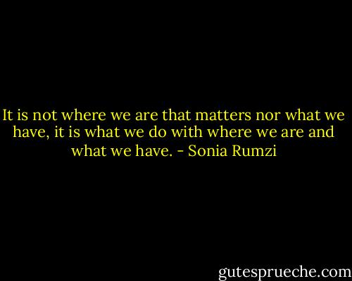 It is not where we are that matters nor what we have, it is what we do with where we are and what we have. - Sonia Rumzi
