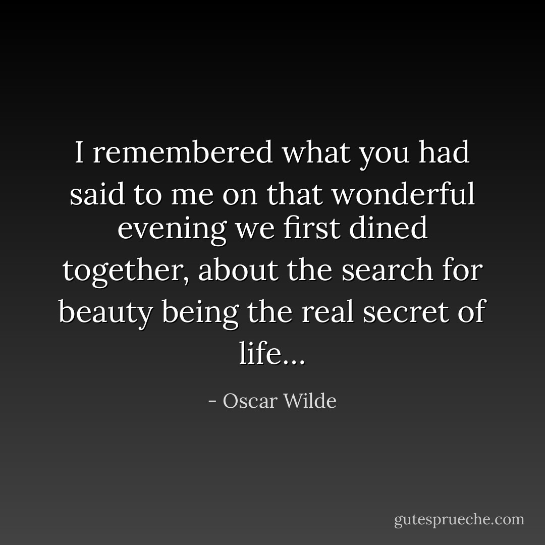 I remembered what you had said to me on that wonderful evening we first dined together, about the search for beauty being the real secret of life… - Oscar Wilde