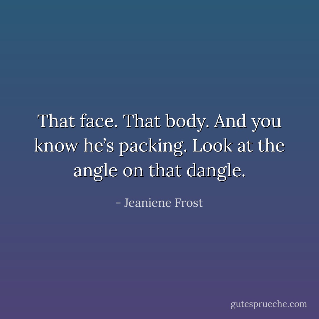 That face. That body. And you know he’s packing. Look at the angle on that dangle. - Jeaniene Frost