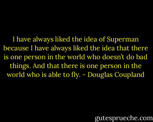I have always liked the idea of Superman because I have always liked the idea that there is one person in the world who doesn’t do bad things. And that there is one person in the world who is able to fly. - Douglas Coupland