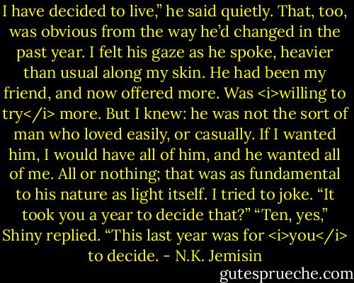 I have decided to live,” he said quietly.<br />That, too, was obvious from the way he’d changed in the past year. I felt his gaze as he spoke, heavier than usual along my skin. He had been my friend, and now offered more. Was <i>willing to try</i> more. But I knew: he was not the sort of man who loved easily, or casually. If I wanted him, I would have all of him, and he wanted all of me. All or nothing; that was as fundamental to his nature as light itself.<br />I tried to joke. “It took you a year to decide that?”<br />“Ten, yes,” Shiny replied. “This last year was for <i>you</i> to decide. - N.K. Jemisin
