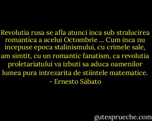 Revolutia rusa se afla atunci inca sub stralucirea romantica a acelui Octombrie ... Cum inca nu incepuse epoca stalinismului, cu crimele sale, am simtit, cu un romantic fanatism, ca revolutia proletariatului va izbuti sa aduca oamenilor lumea pura intrezarita de stiintele matematice. - Ernesto Sábato