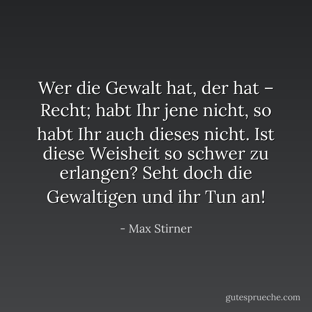 Wer die Gewalt hat, der hat – Recht; habt Ihr jene nicht, so habt Ihr auch dieses nicht. Ist diese Weisheit so schwer zu erlangen? Seht doch die Gewaltigen und ihr Tun an! - Max Stirner