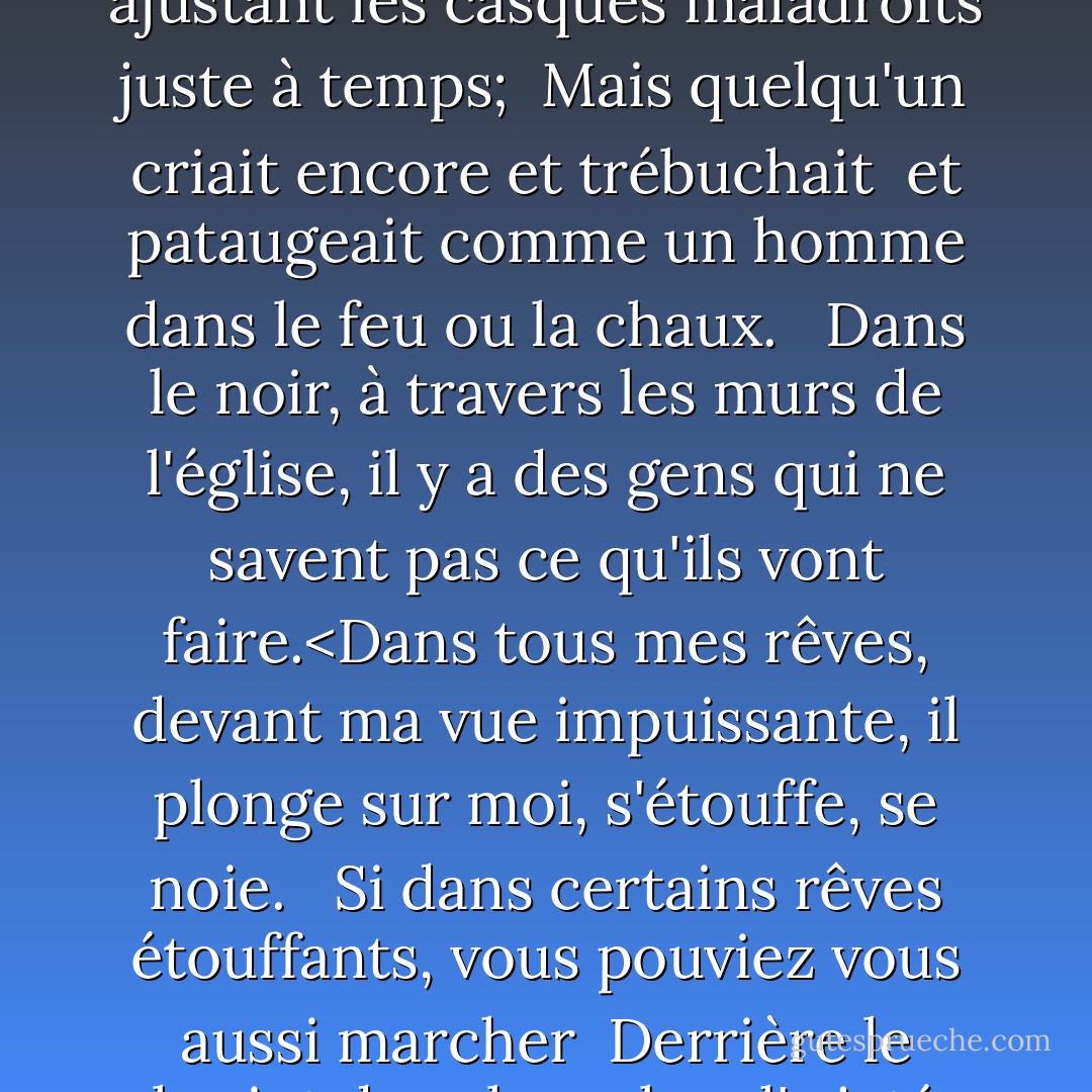 <b>Dulce Et Decorum Est</b><br /><br />Courbés, comme de vieux mendiants sous des sacs,<br />Couchés, toussant comme des sorcières, nous maudissions à travers la boue,<br />Jusqu'à ce que, sur les lueurs obsédantes, nous tournions le dos<br />Et vers notre repos lointain, nous commencions à marcher.<br />Les hommes marchaient endormis. Beaucoup avaient perdu leurs bottes<br /> mais boitaient, ensanglantés. Tous boitaient, tous étaient aveugles, ivres de fatigue, sourds même aux hululements<br /> des obus déçus qui tombaient derrière nous.<br /><br /> GAZ ! Gaz ! Vite, les gars ! -- Une extase de tâtonnements,<br /> ajustant les casques maladroits juste à temps;<br /> Mais quelqu'un criait encore et trébuchait<br /> et pataugeait comme un homme dans le feu ou la chaux.<br /> <br />Dans le noir, à travers les murs de l'église, il y a des gens qui ne savent pas ce qu'ils vont faire.<Dans tous mes rêves, devant ma vue impuissante, il plonge sur moi, s'étouffe, se noie.<br /><br /> Si dans certains rêves étouffants, vous pouviez vous aussi marcher<br /> Derrière le chariot dans lequel on l'a jeté,<br /> Et regarder les yeux blancs se tordre sur son visage,<br /> Son visage pendu, comme celui d'un diable malade du péché ;<Si vous pouviez entendre, à chaque secousse, le sang<br /> Sortir gargouillé des poumons corrompus par l'écume,<br /> Obscène comme le cancer, amer comme la mue<br /> De viles et incurables plaies sur des langues innocentes,<br /> Mon ami, vous ne raconteriez pas avec un tel zeste<br /> A des enfants ardents pour une gloire désespérée,<br /> Le vieux mensonge : Dulce et decorum est<br /> Pro patria mori. - Wilfred Owen