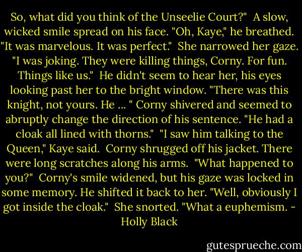 So, what did you think of the Unseelie Court?"<br /><br />A slow, wicked smile spread on his face. "Oh, Kaye," he breathed. "It was marvelous. It was perfect."<br /><br />She narrowed her gaze. "I was joking. They were killing things, Corny. For fun. Things like us."<br /><br />He didn't seem to hear her, his eyes looking past her to the bright window. "There was this knight, not yours. He ... " Corny shivered and seemed to abruptly change the direction of his sentence. "He had a cloak all lined with thorns."<br /><br />"I saw him talking to the Queen," Kaye said.<br /><br />Corny shrugged off his jacket. There were long scratches along his arms.<br /><br />"What happened to you?"<br /><br />Corny's smile widened, but his gaze was locked in some memory. He shifted it back to her. "Well, obviously I got inside the cloak."<br /><br />She snorted. "What a euphemism. - Holly Black