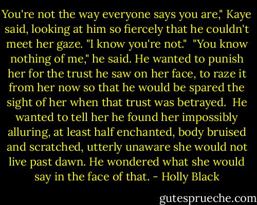 You're not the way everyone says you are," Kaye said, looking at him so fiercely that he couldn't meet her gaze. "I know you're not."<br /><br />"You know nothing of me," he said. He wanted to punish her for the trust he saw on her face, to raze it from her now so that he would be spared the sight of her when that trust was betrayed.<br /><br />He wanted to tell her he found her impossibly alluring, at least half enchanted, body bruised and scratched, utterly unaware she would not live past dawn. He wondered what she would say in the face of that. - Holly Black