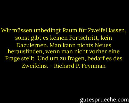 Wir müssen unbedingt Raum für Zweifel lassen, sonst gibt es keinen Fortschritt, kein Dazulernen. Man kann nichts Neues herausfinden, wenn man nicht vorher eine Frage stellt. Und um zu fragen, bedarf es des Zweifelns. - Richard P. Feynman
