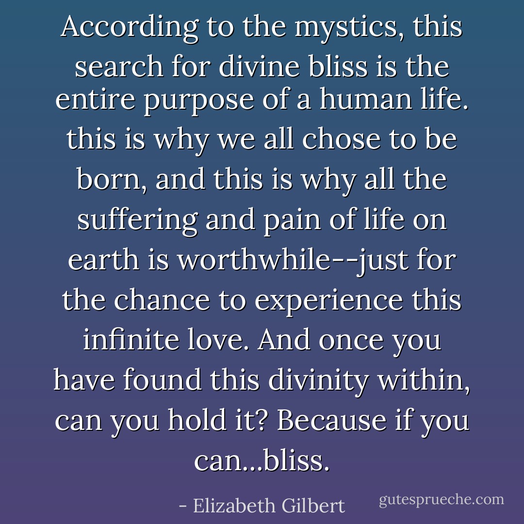 According to the mystics, this search for divine bliss is the entire purpose of a human life. this is why we all chose to be born, and this is why all the suffering and pain of life on earth is worthwhile--just for the chance to experience this infinite love. And once you have found this divinity within, can you hold it? Because if you can...bliss. - Elizabeth Gilbert