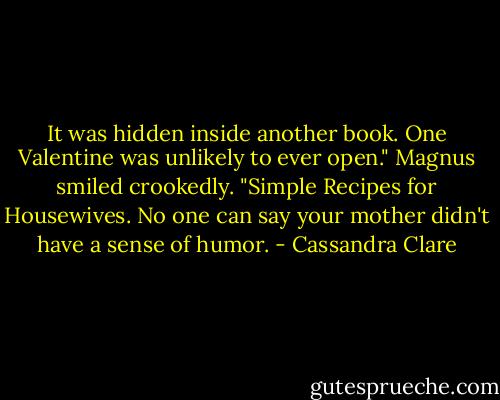 It was hidden inside another book. One Valentine was unlikely to ever open." Magnus smiled crookedly. "Simple Recipes for Housewives. No one can say your mother didn't have a sense of humor. - Cassandra Clare