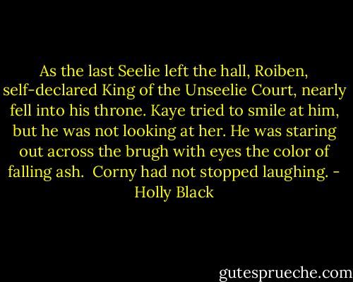 As the last Seelie left the hall, Roiben, self-declared King of the Unseelie Court, nearly fell into his throne. Kaye tried to smile at him, but he was not looking at her. He was staring out across the brugh with eyes the color of falling ash.<br /><br />Corny had not stopped laughing. - Holly Black