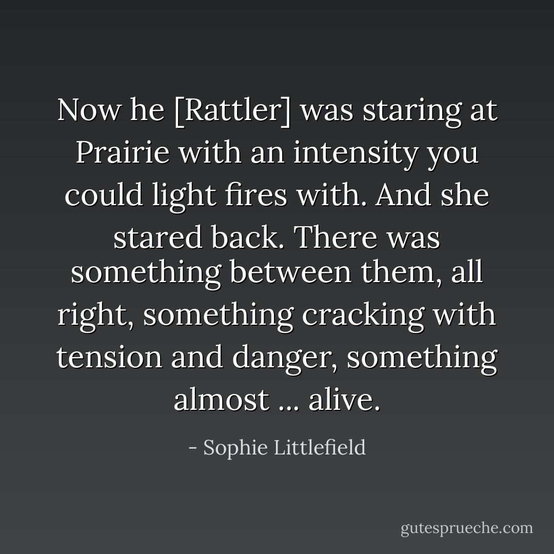 Now he [Rattler] was staring at Prairie with an intensity you could light fires with. And she stared back. There was something between them, all right, something cracking with tension and danger, something almost ... alive. - Sophie Littlefield