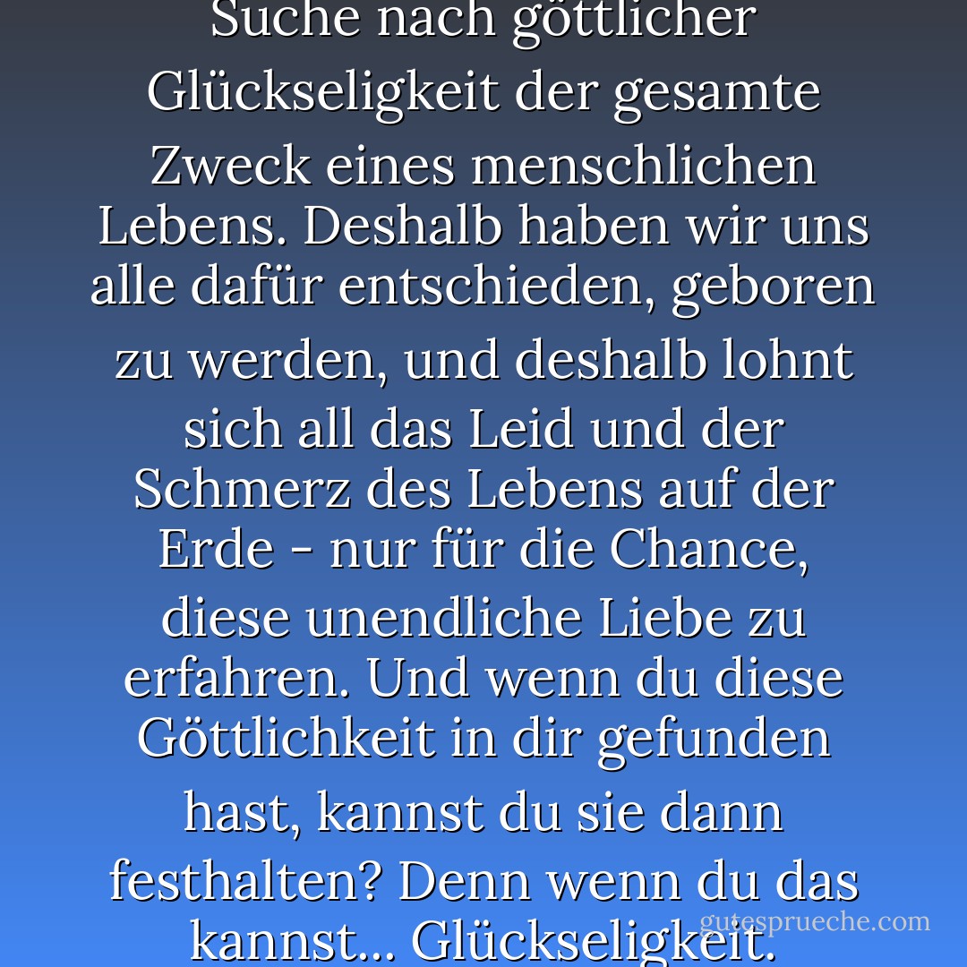 Den Mystikern zufolge ist diese Suche nach göttlicher Glückseligkeit der gesamte Zweck eines menschlichen Lebens. Deshalb haben wir uns alle dafür entschieden, geboren zu werden, und deshalb lohnt sich all das Leid und der Schmerz des Lebens auf der Erde - nur für die Chance, diese unendliche Liebe zu erfahren. Und wenn du diese Göttlichkeit in dir gefunden hast, kannst du sie dann festhalten? Denn wenn du das kannst... Glückseligkeit. - Elizabeth Gilbert<