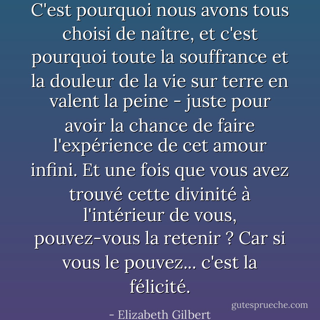 C'est pourquoi nous avons tous choisi de naître, et c'est pourquoi toute la souffrance et la douleur de la vie sur terre en valent la peine - juste pour avoir la chance de faire l'expérience de cet amour infini. Et une fois que vous avez trouvé cette divinité à l'intérieur de vous, pouvez-vous la retenir ? Car si vous le pouvez... c'est la félicité. - Elizabeth Gilbert