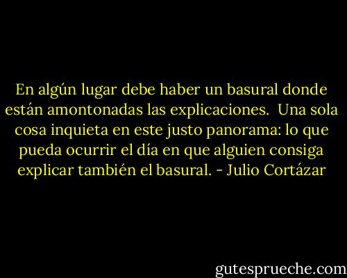 En algún lugar debe haber un basural donde están amontonadas las explicaciones.<br /><br />Una sola cosa inquieta en este justo panorama: lo que pueda ocurrir el día en que alguien consiga explicar también el basural. - Julio Cortázar