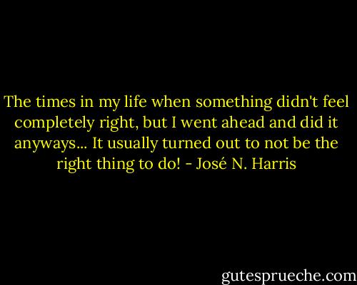 The times in my life when something didn't feel completely right, but I went ahead and did it anyways... It usually turned out to not be the right thing to do! - José N. Harris