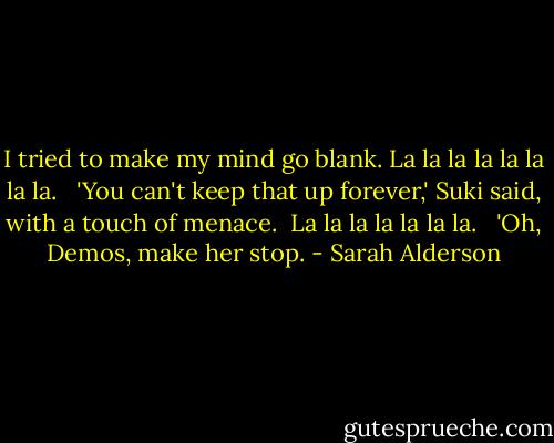 I tried to make my mind go blank. La la la la la la la la. <br /><br />'You can't keep that up forever,' Suki said, with a touch of menace.<br /><br />La la la la la la la. <br /><br />'Oh, Demos, make her stop. - Sarah Alderson