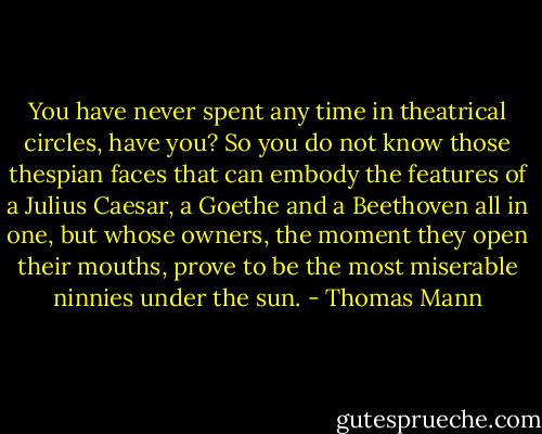 You have never spent any time in theatrical circles, have you? So you do not know those thespian faces that can embody the features of a Julius Caesar, a Goethe and a Beethoven all in one, but whose owners, the moment they open their mouths, prove to be the most miserable ninnies under the sun. - Thomas Mann