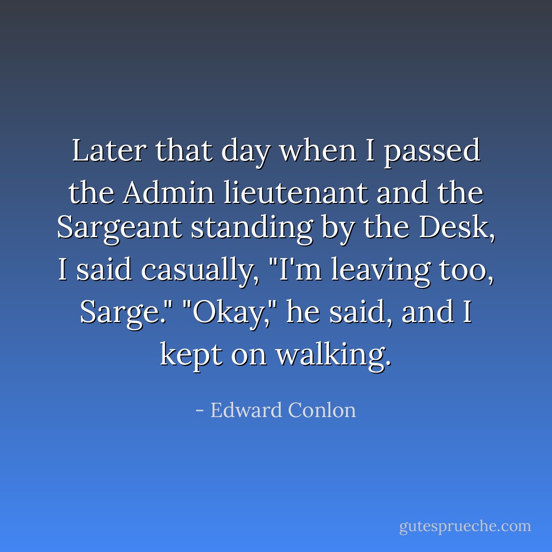 Later that day when I passed the Admin lieutenant and the Sargeant standing by the Desk, I said casually, "I'm leaving too, Sarge."<br />"Okay," he said, and I kept on walking. - Edward Conlon