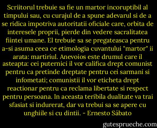 Scriitorul trebuie sa fie un martor incoruptibil al timpului sau, cu curajul de a spune adevarul si de a se ridica impotriva autoritatii oficiale care, orbita de interesele proprii, pierde din vedere sacralitatea fiintei umane. El trebuie sa se pregateasca pentru a-si asuma ceea ce etimologia cuvantului "martor" ii arata: martiriul. Anevoios este drumul care il asteapta: cei puternici il vor califica drept comunist pentru ca pretinde dreptate pentru cei sarmani si infometati; comunistii il vor eticheta drept reactionar pentru ca reclama libertate si respect pentru persoana. In aceasta teribila dualitate va trai sfasiat si indurerat, dar va trebui sa se apere cu unghiile si cu dintii. - Ernesto Sábato