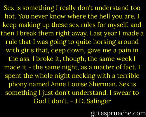 Sex is something I really don't understand too hot. You never know where the hell you are. I keep making up these sex rules for myself, and then I break them right away. Last year I made a rule that I was going to quite horsing around with girls that, deep down, gave me a pain in the ass. I broke it, though, the same week I made it - the same night, as a matter of fact. I spent the whole night necking with a terrible phony named Anne Louise Sherman. Sex is something I just don't understand. I swear to God I don't. - J.D. Salinger