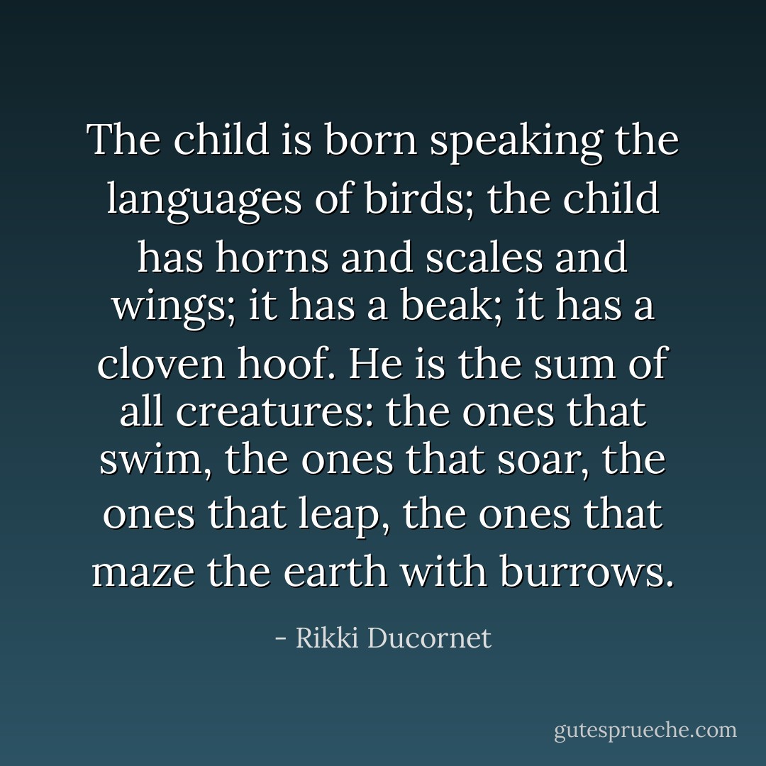 The child is born speaking the languages of birds; the child has horns and scales and wings; it has a beak; it has a cloven hoof. He is the sum of all creatures: the ones that swim, the ones that soar, the ones that leap, the ones that maze the earth with burrows. - Rikki Ducornet
