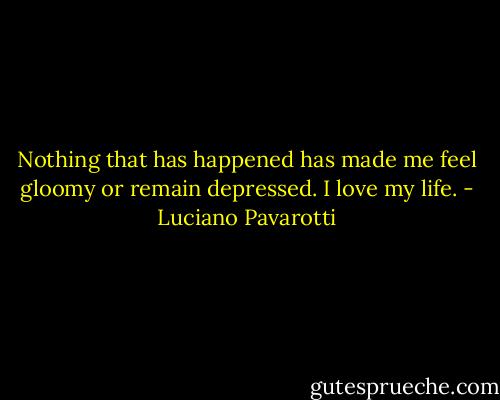 Nothing that has happened has made me feel gloomy or remain depressed. I love my life. - Luciano Pavarotti