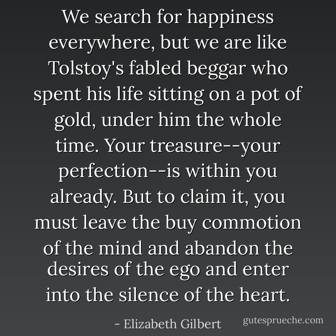 We search for happiness everywhere, but we are like Tolstoy's fabled beggar who spent his life sitting on a pot of gold, under him the whole time. Your treasure--your perfection--is within you already. But to claim it, you must leave the buy commotion of the mind and abandon the desires of the ego and enter into the silence of the heart. - Elizabeth Gilbert