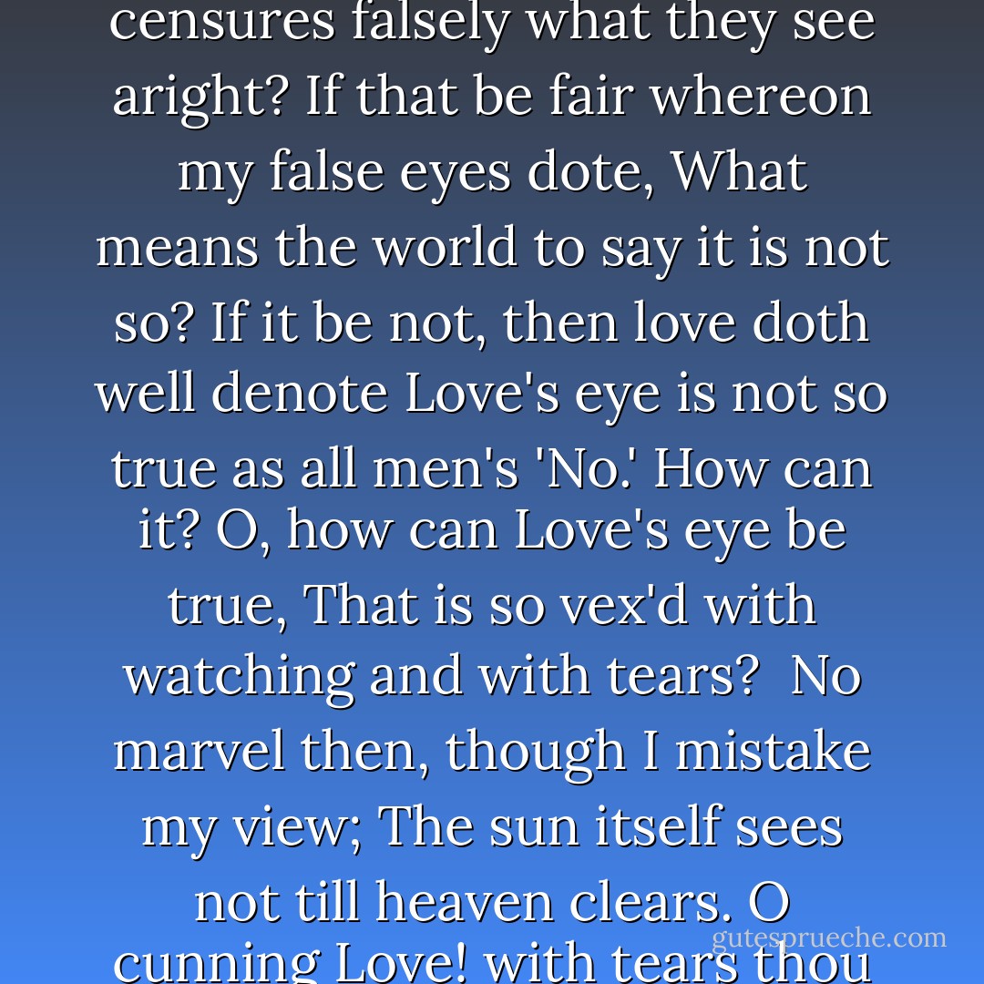 O me, what eyes hath Love put in my head,<br />Which have no correspondence with true sight!<br />...Or, if they have, where is my judgment fled,<br />That censures falsely what they see aright?<br />If that be fair whereon my false eyes dote,<br />What means the world to say it is not so?<br />If it be not, then love doth well denote<br />Love's eye is not so true as all men's 'No.'<br />How can it? O, how can Love's eye be true,<br />That is so vex'd with watching and with tears? <br />No marvel then, though I mistake my view;<br />The sun itself sees not till heaven clears.<br />O cunning Love! with tears thou keep'st me blind,<br />Lest eyes well-seeing thy foul faults should find. <br />- Shakespeare's Sonnet 148 - William Shakespeare