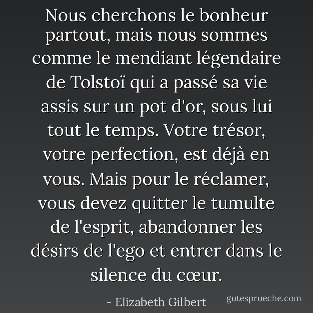 Nous cherchons le bonheur partout, mais nous sommes comme le mendiant légendaire de Tolstoï qui a passé sa vie assis sur un pot d'or, sous lui tout le temps. Votre trésor, votre perfection, est déjà en vous. Mais pour le réclamer, vous devez quitter le tumulte de l'esprit, abandonner les désirs de l'ego et entrer dans le silence du cœur. - Elizabeth Gilbert