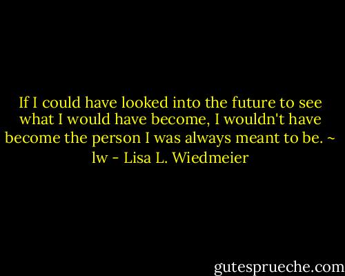 If I could have looked into the future to see what I would have become, I wouldn't have become the person I was always meant to be. ~ lw - Lisa L. Wiedmeier