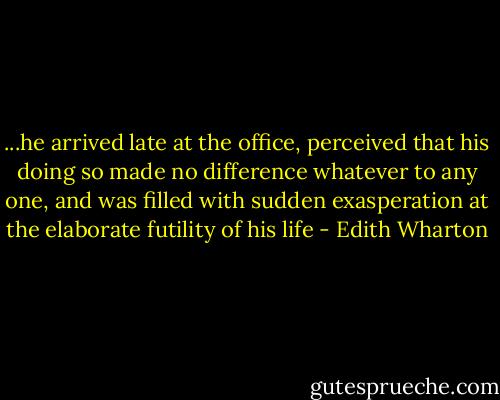 ...he arrived late at the office, perceived that his doing so made no difference whatever to any one, and was filled with sudden exasperation at the elaborate futility of his life - Edith Wharton