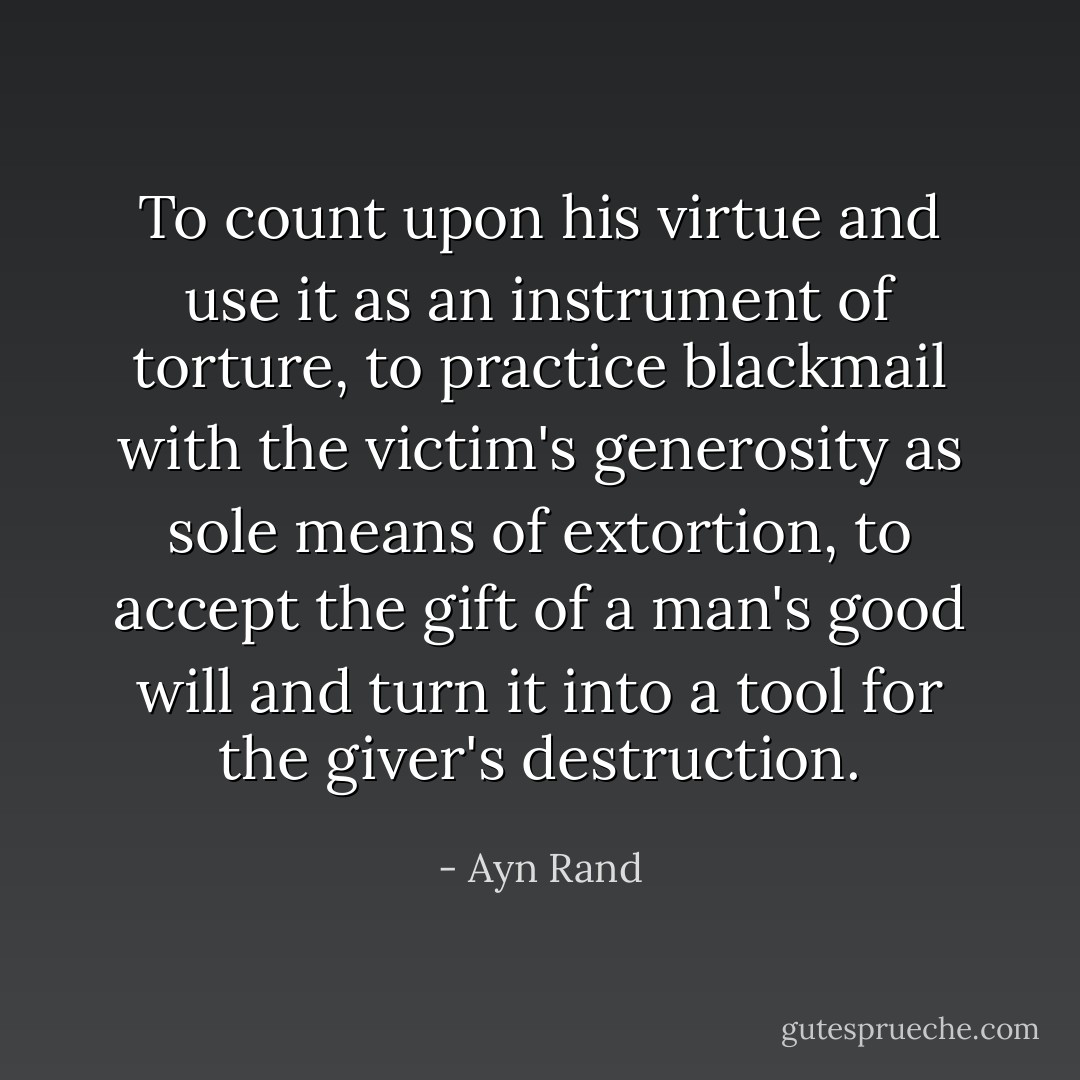 To count upon his virtue and use it as an instrument of torture, to practice blackmail with the victim's generosity as sole means of extortion, to accept the gift of a man's good will and turn it into a tool for the giver's destruction. - Ayn Rand
