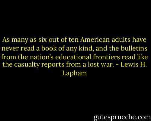 As many as six out of ten American adults have never read a book of any kind, and the bulletins from the nation’s educational frontiers read like the casualty reports from a lost war. - Lewis H. Lapham