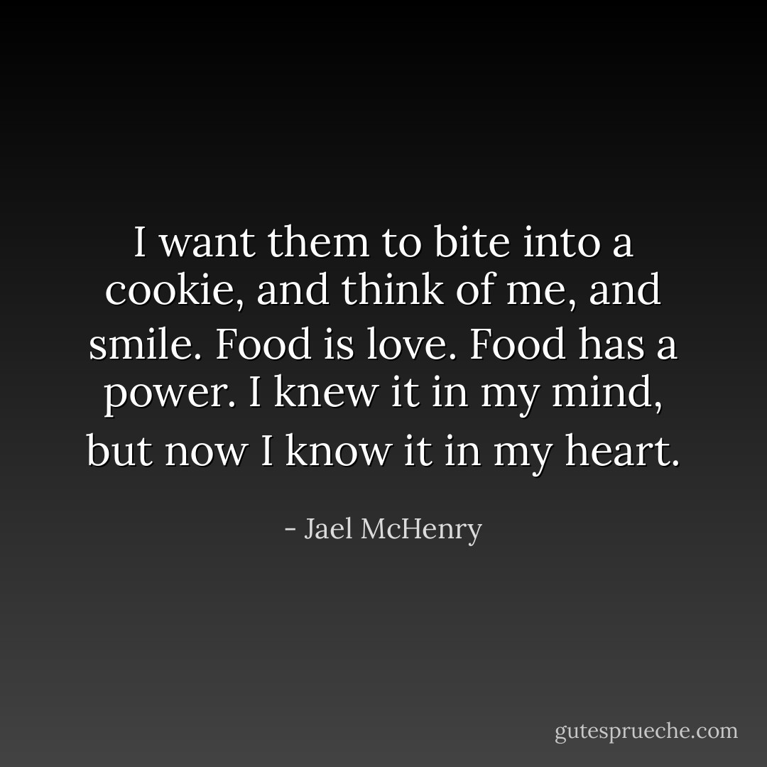 I want them to bite into a cookie, and think of me, and smile. Food is love. Food has a power. I knew it in my mind, but now I know it in my heart. - Jael McHenry