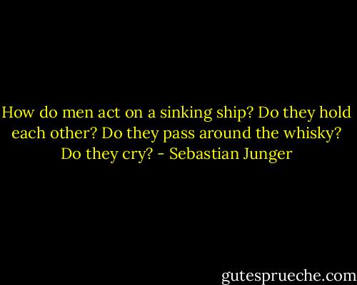 How do men act on a sinking ship? Do they hold each other? Do they pass around the whisky? Do they cry? - Sebastian Junger