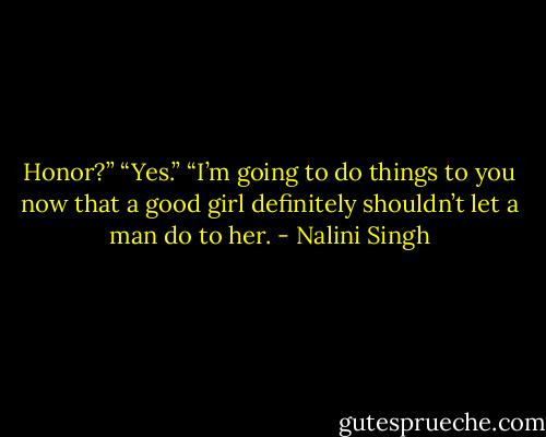 Honor?”<br />“Yes.”<br />“I’m going to do things to you now that a good girl definitely shouldn’t let a man do to her. - Nalini Singh