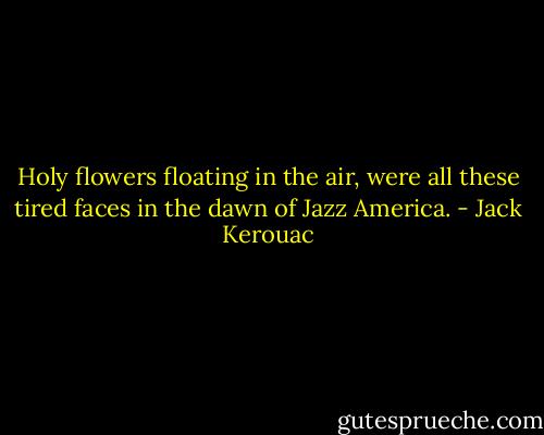 Holy flowers floating in the air, were all these tired faces in the dawn of Jazz America. - Jack Kerouac