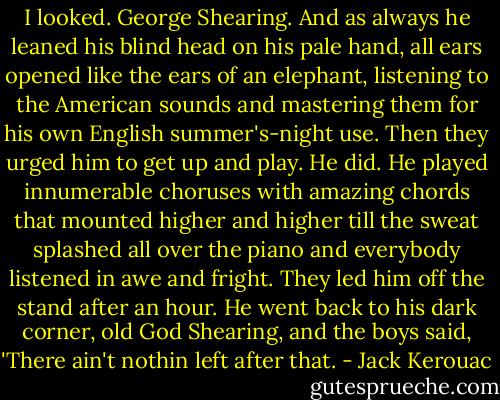 I looked. George Shearing. And as always he leaned his blind head on his pale hand, all ears opened like the ears of an elephant, listening to the American sounds and mastering them for his own English summer's-night use. Then they urged him to get up and play. He did. He played innumerable choruses with amazing chords that mounted higher and higher till the sweat splashed all over the piano and everybody listened in awe and fright. They led him off the stand after an hour. He went back to his dark corner, old God Shearing, and the boys said, 'There ain't nothin left after that. - Jack Kerouac