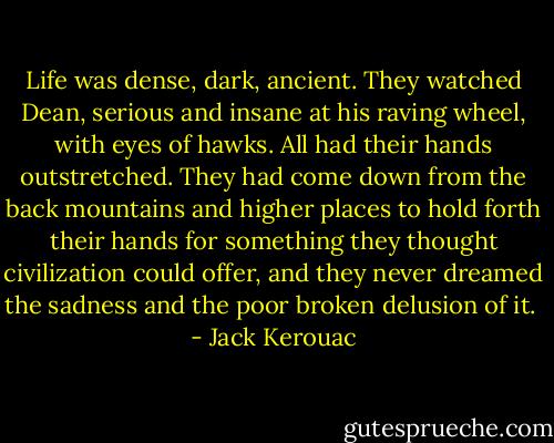 Life was dense, dark, ancient. They watched Dean, serious and insane at his raving wheel, with eyes of hawks. All had their hands outstretched. They had come down from the back mountains and higher places to hold forth their hands for something they thought civilization could offer, and they never dreamed the sadness and the poor broken delusion of it.  - Jack Kerouac
