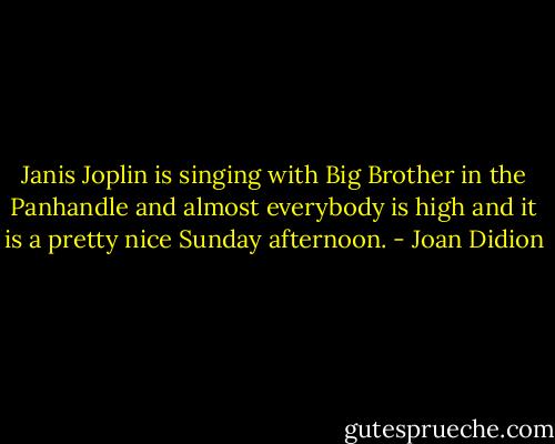 Janis Joplin is singing with Big Brother in the Panhandle and almost everybody is high and it is a pretty nice Sunday afternoon. - Joan Didion