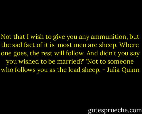 Not that I wish to give you any ammunition, but the sad fact of it is-most men are sheep. Where one goes, the rest will follow. And didn't you say you wished to be married?'<br />'Not to someone who follows you as the lead sheep. - Julia Quinn